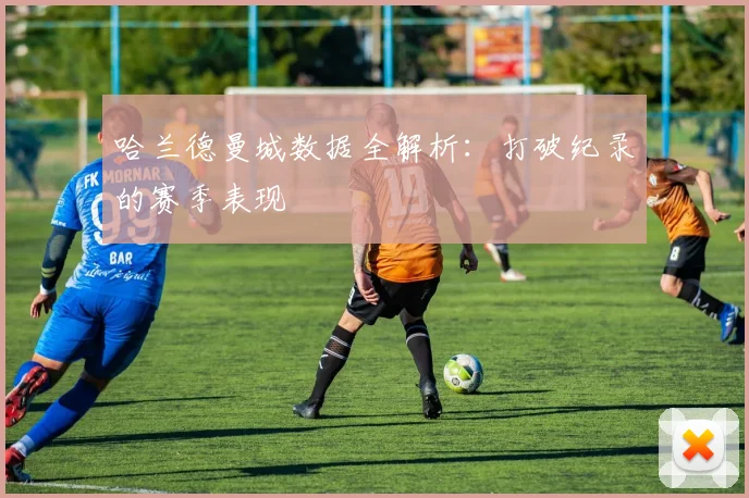 哈兰德曼城数据全解析：打破纪录的赛季表现