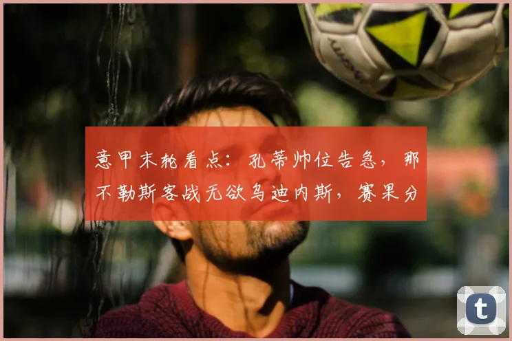 意甲末轮看点：孔蒂帅位告急，那不勒斯客战无欲乌迪内斯，赛果分析与前瞻