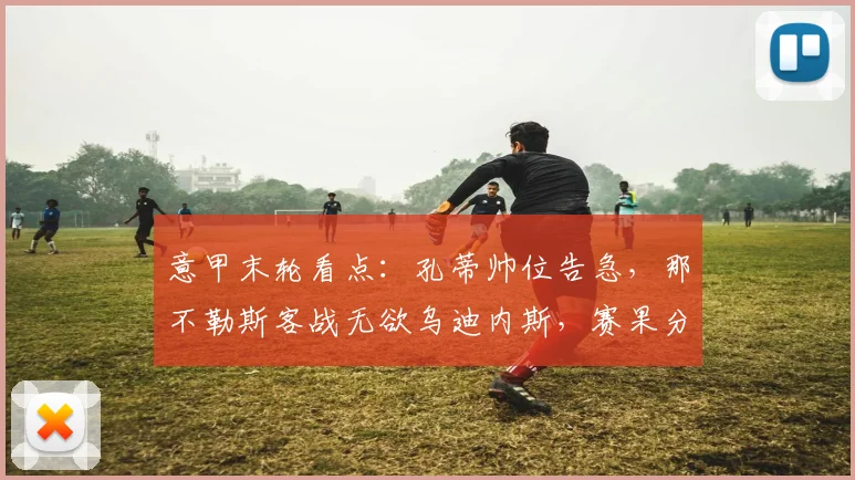 意甲末轮看点：孔蒂帅位告急，那不勒斯客战无欲乌迪内斯，赛果分析与前瞻