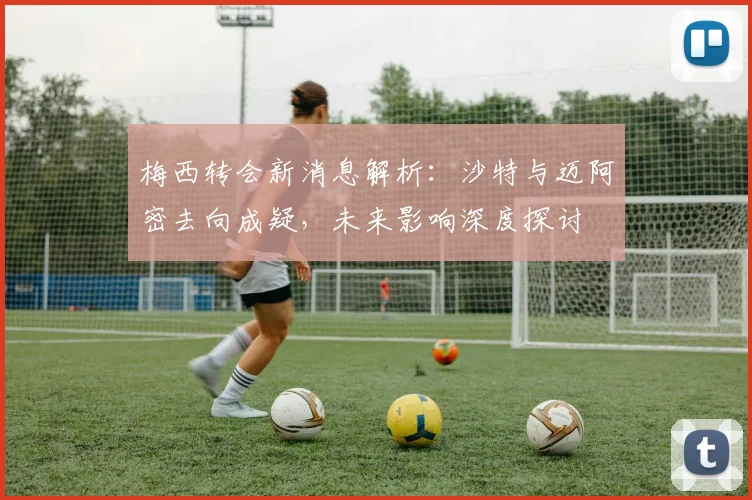 梅西转会新消息解析：沙特与迈阿密去向成疑，未来影响深度探讨