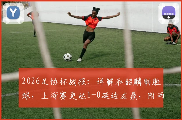 2026足协杯战报:详解和韶麟制胜球,上海赛更达1-0延边龙鼎,附两队近况与进球解析