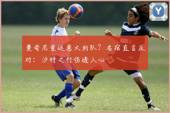 曼奇尼重返意大利队？名宿直言反对：沙特之行伤透人心