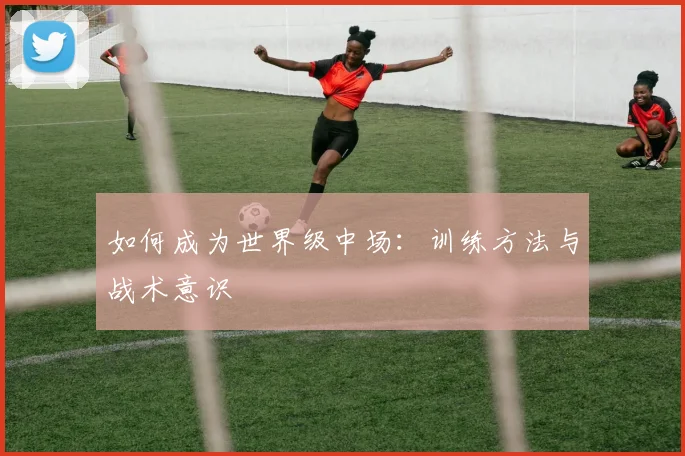如何成为世界级中场：训练方法与战术意识