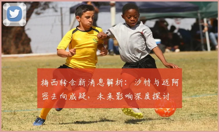 梅西转会新消息解析：沙特与迈阿密去向成疑，未来影响深度探讨
